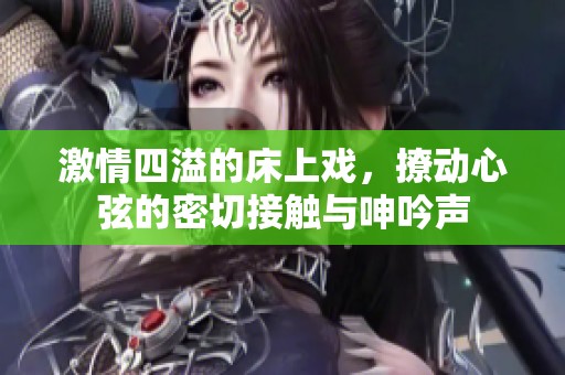 激情四溢的床上戏，撩动心弦的密切接触与呻吟声
