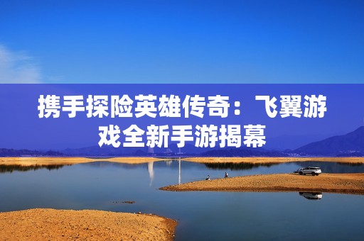 携手探险英雄传奇：飞翼游戏全新手游揭幕