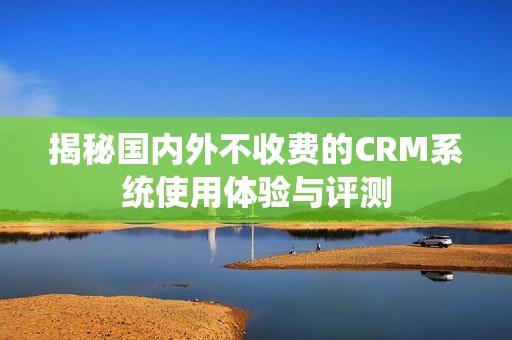 揭秘国内外不收费的CRM系统使用体验与评测