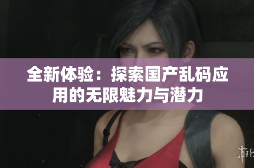全新体验：探索国产乱码应用的无限魅力与潜力