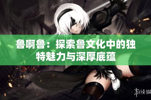 鲁啊鲁：探索鲁文化中的独特魅力与深厚底蕴