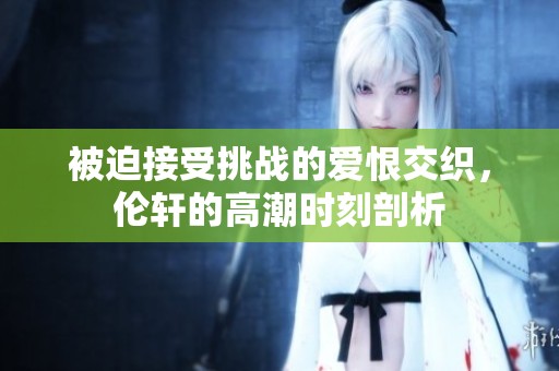 被迫接受挑战的爱恨交织，伦轩的高潮时刻剖析