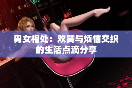 男女相处：欢笑与烦恼交织的生活点滴分享