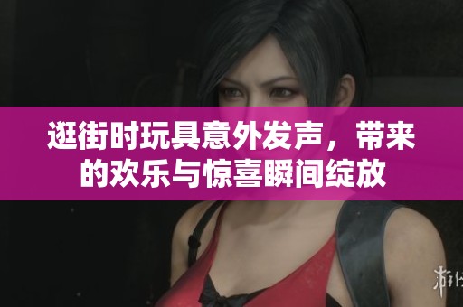 逛街时玩具意外发声，带来的欢乐与惊喜瞬间绽放