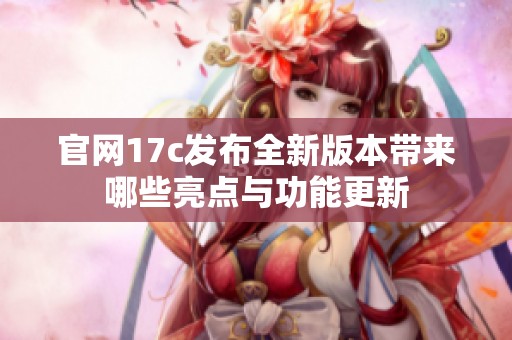官网17c发布全新版本带来哪些亮点与功能更新