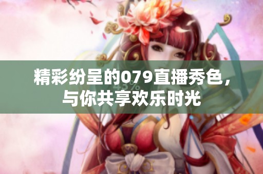精彩纷呈的079直播秀色，与你共享欢乐时光