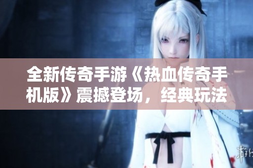 全新传奇手游《热血传奇手机版》震撼登场，经典玩法再续辉煌！