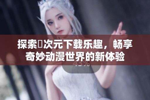 探索囧次元下载乐趣，畅享奇妙动漫世界的新体验