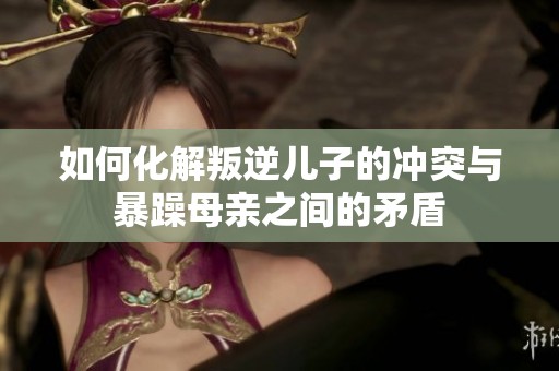 如何化解叛逆儿子的冲突与暴躁母亲之间的矛盾