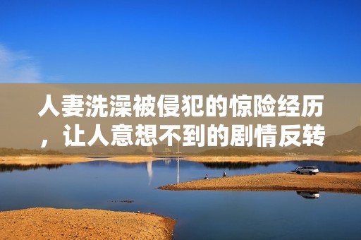 人妻洗澡被侵犯的惊险经历，让人意想不到的剧情反转