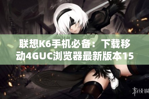 联想K6手机必备：下载移动4GUC浏览器最新版本15.3.6