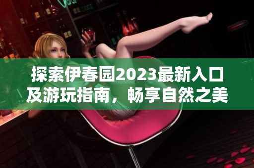 探索伊春园2023最新入口及游玩指南，畅享自然之美