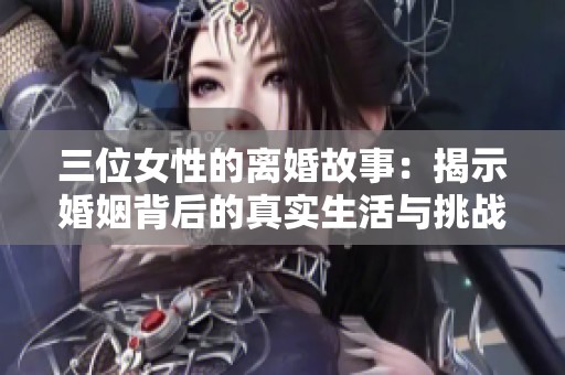 三位女性的离婚故事：揭示婚姻背后的真实生活与挑战
