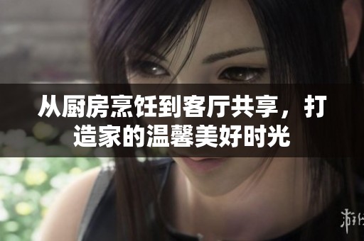 从厨房烹饪到客厅共享，打造家的温馨美好时光