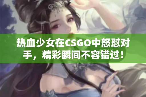 热血少女在CSGO中怒怼对手，精彩瞬间不容错过！