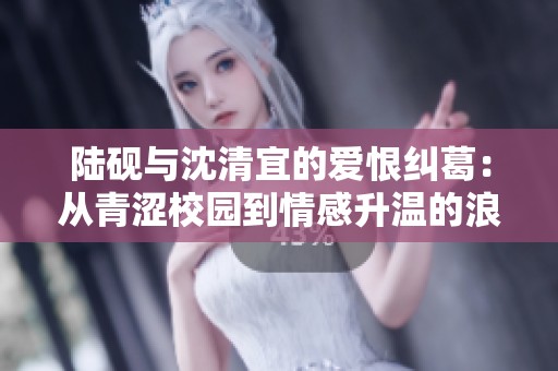陆砚与沈清宜的爱恨纠葛：从青涩校园到情感升温的浪漫旅程