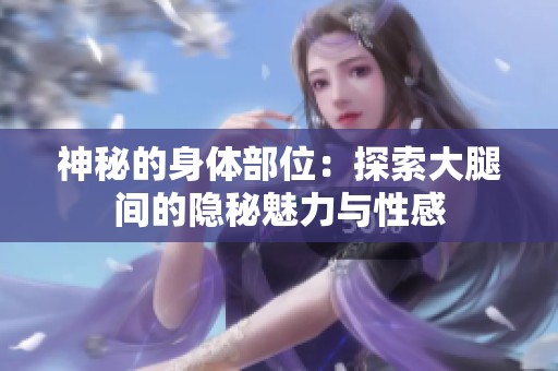 神秘的身体部位：探索大腿间的隐秘魅力与性感