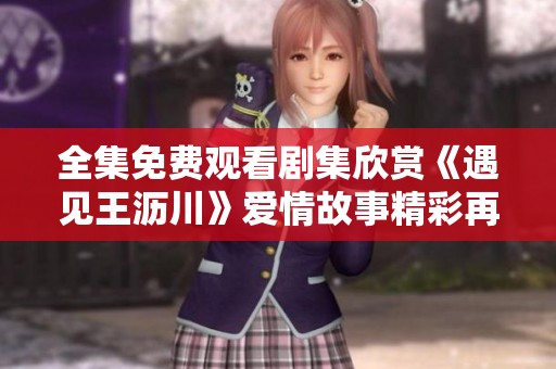 全集免费观看剧集欣赏《遇见王沥川》爱情故事精彩再现