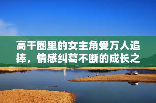 高干圈里的女主角受万人追捧，情感纠葛不断的成长之路