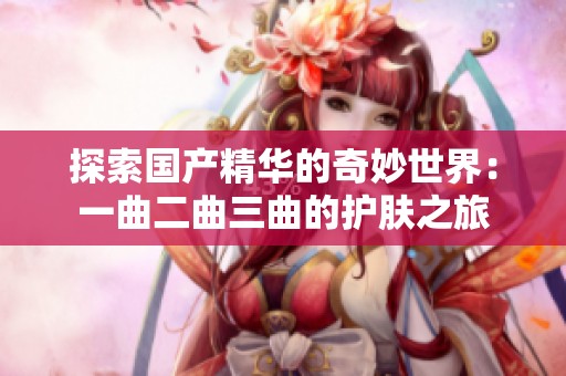 探索国产精华的奇妙世界：一曲二曲三曲的护肤之旅
