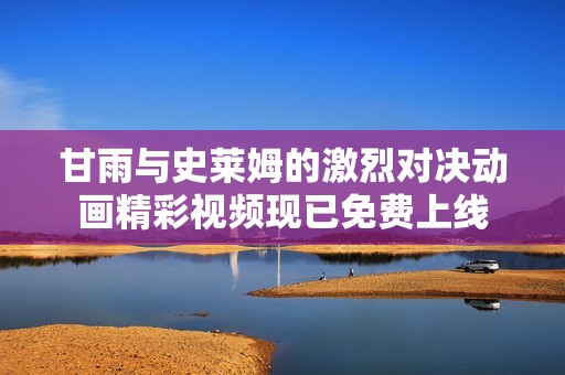 甘雨与史莱姆的激烈对决动画精彩视频现已免费上线