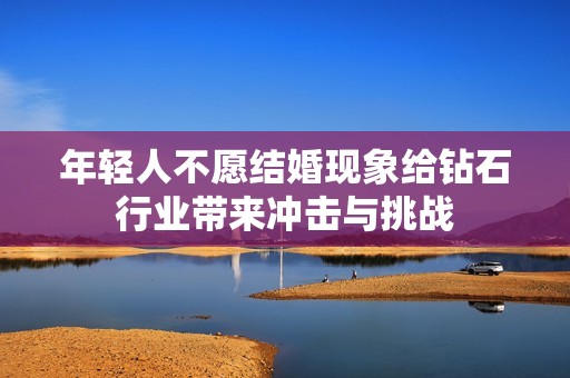年轻人不愿结婚现象给钻石行业带来冲击与挑战