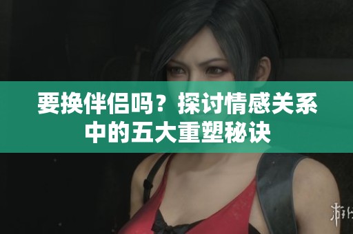 要换伴侣吗？探讨情感关系中的五大重塑秘诀