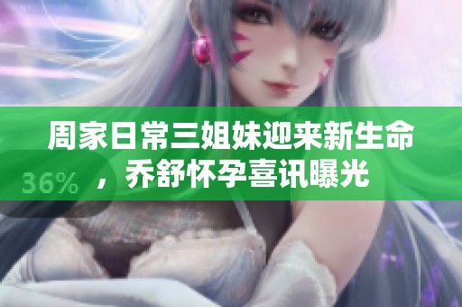 周家日常三姐妹迎来新生命，乔舒怀孕喜讯曝光