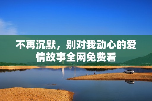 不再沉默，别对我动心的爱情故事全网免费看