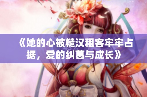 《她的心被糙汉租客牢牢占据，爱的纠葛与成长》