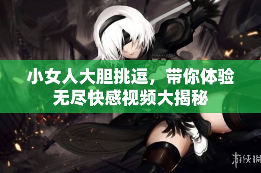 小女人大胆挑逗，带你体验无尽快感视频大揭秘