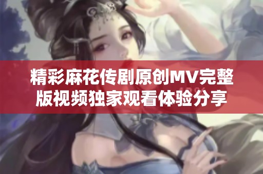 精彩麻花传剧原创MV完整版视频独家观看体验分享