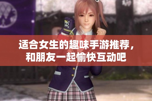 适合女生的趣味手游推荐，和朋友一起愉快互动吧