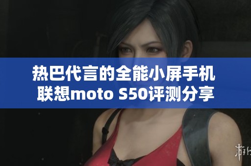 热巴代言的全能小屏手机 联想moto S50评测分享