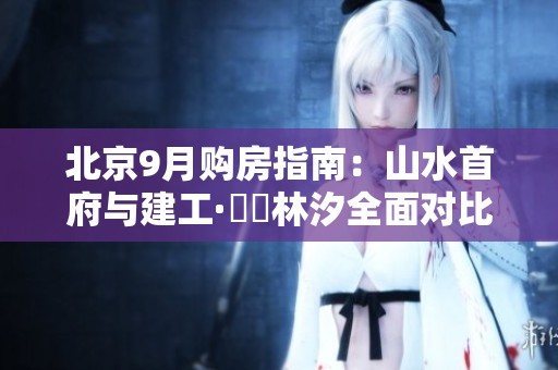 北京9月购房指南：山水首府与建工·璟玥林汐全面对比解析