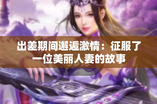 出差期间邂逅激情：征服了一位美丽人妻的故事