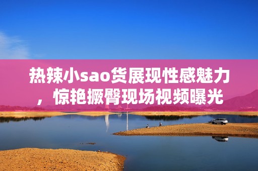 热辣小sao货展现性感魅力，惊艳撅臀现场视频曝光