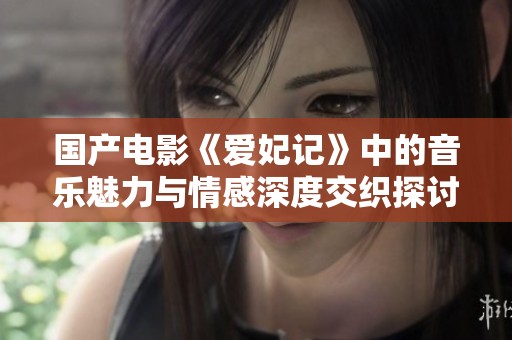 国产电影《爱妃记》中的音乐魅力与情感深度交织探讨