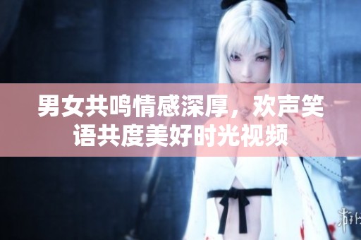 男女共鸣情感深厚，欢声笑语共度美好时光视频