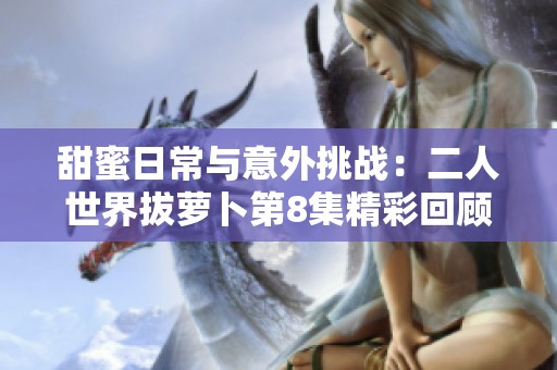 甜蜜日常与意外挑战：二人世界拔萝卜第8集精彩回顾