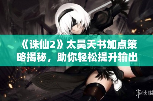 《诛仙2》太昊天书加点策略揭秘，助你轻松提升输出能力