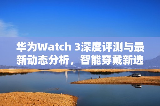 华为Watch 3深度评测与最新动态分析，智能穿戴新选择