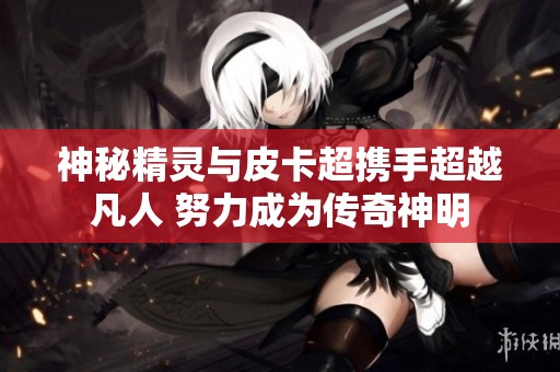 神秘精灵与皮卡超携手超越凡人 努力成为传奇神明