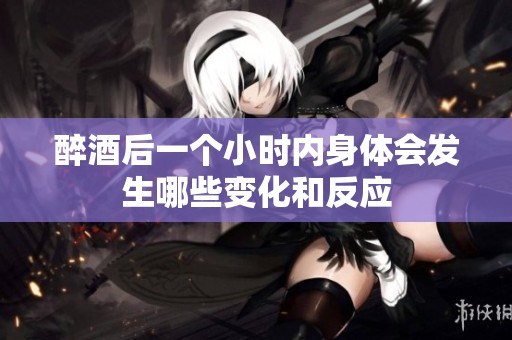 醉酒后一个小时内身体会发生哪些变化和反应