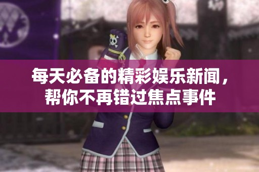 每天必备的精彩娱乐新闻，帮你不再错过焦点事件