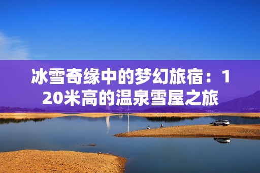 冰雪奇缘中的梦幻旅宿：120米高的温泉雪屋之旅