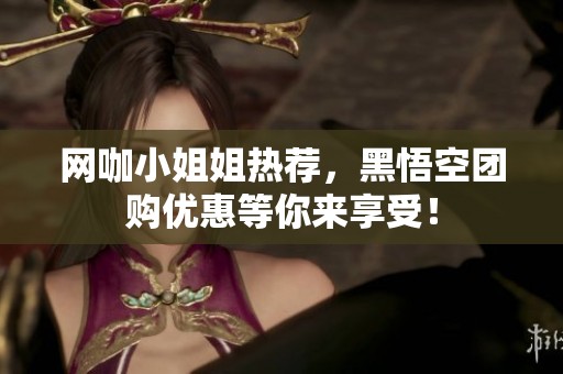 网咖小姐姐热荐，黑悟空团购优惠等你来享受！