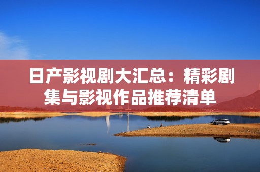 日产影视剧大汇总：精彩剧集与影视作品推荐清单