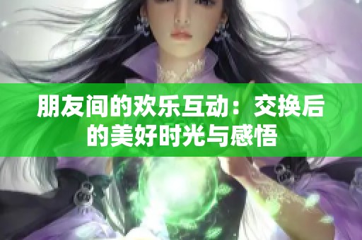 朋友间的欢乐互动：交换后的美好时光与感悟