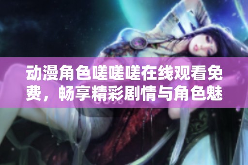 动漫角色嗟嗟嗟在线观看免费，畅享精彩剧情与角色魅力